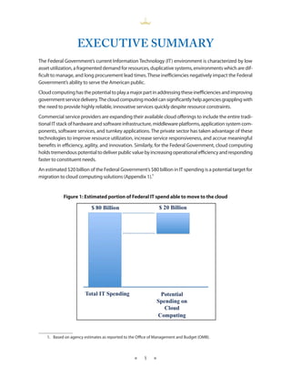 EXECUTIVE SUMMARY
The Federal Government’s current Information Technology (IT) environment is characterized by low
asset utilization, a fragmented demand for resources, duplicative systems, environments which are dif-
ficult to manage, and long procurement lead times These inefficiencies negatively impact the Federal
Government’s ability to serve the American public
Cloud computing has the potential to play a major part in addressing these inefficiencies and improving
government service delivery The cloud computing model can significantly help agencies grappling with
the need to provide highly reliable, innovative services quickly despite resource constraints
Commercial service providers are expanding their available cloud offerings to include the entire tradi-
tional IT stack of hardware and software infrastructure, middleware platforms, application system com-
ponents, software services, and turnkey applications The private sector has taken advantage of these
technologies to improve resource utilization, increase service responsiveness, and accrue meaningful
benefits in efficiency, agility, and innovation Similarly, for the Federal Government, cloud computing
holds tremendous potential to deliver public value by increasing operational efficiency and responding
faster to constituent needs
An estimated $20 billion of the Federal Government’s $80 billion in IT spending is a potential target for
migration to cloud computing solutions (Appendix 1) 1


            Figure 1: Estimated portion of Federal IT spend able to move to the cloud




    1 Based on agency estimates as reported to the Office of Management and Budget (OMB)



                                                 ★    1    ★
 