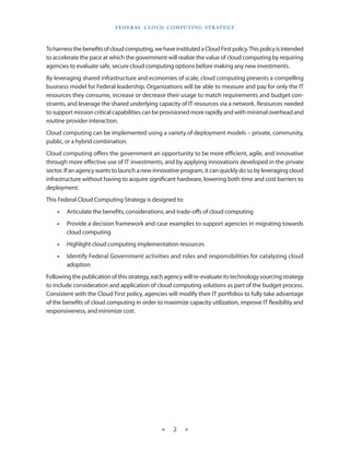 F E d E R A L C L O U d CO M p U T I N g S T R AT E g Y



To harness the benefits of cloud computing, we have instituted a Cloud First policy This policy is intended
to accelerate the pace at which the government will realize the value of cloud computing by requiring
agencies to evaluate safe, secure cloud computing options before making any new investments
By leveraging shared infrastructure and economies of scale, cloud computing presents a compelling
business model for Federal leadership Organizations will be able to measure and pay for only the IT
resources they consume, increase or decrease their usage to match requirements and budget con-
straints, and leverage the shared underlying capacity of IT resources via a network Resources needed
to support mission critical capabilities can be provisioned more rapidly and with minimal overhead and
routine provider interaction
Cloud computing can be implemented using a variety of deployment models – private, community,
public, or a hybrid combination
Cloud computing offers the government an opportunity to be more efficient, agile, and innovative
through more effective use of IT investments, and by applying innovations developed in the private
sector If an agency wants to launch a new innovative program, it can quickly do so by leveraging cloud
infrastructure without having to acquire significant hardware, lowering both time and cost barriers to
deployment
This Federal Cloud Computing Strategy is designed to:
    •   Articulate the benefits, considerations, and trade-offs of cloud computing
    •   Provide a decision framework and case examples to support agencies in migrating towards
        cloud computing
    •   Highlight cloud computing implementation resources
    •   Identify Federal Government activities and roles and responsibilities for catalyzing cloud
        adoption
Following the publication of this strategy, each agency will re-evaluate its technology sourcing strategy
to include consideration and application of cloud computing solutions as part of the budget process
Consistent with the Cloud First policy, agencies will modify their IT portfolios to fully take advantage
of the benefits of cloud computing in order to maximize capacity utilization, improve IT flexibility and
responsiveness, and minimize cost




                                                 ★    2    ★
 