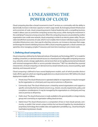 I. UNLEASHINg THE
                        pOWER OF CLOUd
Cloud computing describes a broad movement to treat IT services as a commodity with the ability to
dynamically increase or decrease capacity to match usage needs By leveraging shared infrastructure
and economies of scale, cloud computing presents Federal leadership with a compelling business
model It allows users to control the computing services they access, while sharing the investment in
the underlying IT resources among consumers When the computing resources are provided by another
organization over a wide-area network, cloud computing is similar to an electric power utility The pro-
viders benefit from economies of scale, which in turn enables them to lower individual usage costs and
centralize infrastructure costs Users pay for what they consume, can increase or decrease their usage,
and leverage the shared underlying resources With a cloud computing approach, a cloud customer can
spend less time managing complex IT resources and more time investing in core mission work


1. Defining cloud computing
Cloud computing is defined by the National Institute of Standards and Technology (NIST)2 as “a model for
enabling convenient, on-demand network access to a shared pool of configurable computing resources
(e g , networks, servers, storage, applications, and services) that can be rapidly provisioned and released
with minimal management effort or service provider interaction ”3 NIST has identified five essential
characteristics of cloud computing: on-demand service, broad network access, resource pooling, rapid
elasticity, and measured service 4
Cloud computing is defined to have several deployment models, each of which provides distinct
trade-offs for agencies which are migrating applications to a cloud environment NIST defines the cloud
deployment models as follows:
    •   Private cloud. The cloud infrastructure is operated solely for an organization It may be managed
        by the organization or a third party and may exist on premise or off premise
    •   Community cloud. The cloud infrastructure is shared by several organizations and supports a
        specific community that has shared concerns (e g , mission, security requirements, policy, and
        compliance considerations) It may be managed by the organizations or a third party and may
        exist on premise or off premise
    •   Public cloud. The cloud infrastructure is made available to the general public or a large industry
        group and is owned by an organization selling cloud services
    •   Hybrid cloud The cloud infrastructure is a composition of two or more clouds (private, com-
        munity, or public) that remain unique entities but are bound together by standardized or
        proprietary technology that enables data and application portability (e g , cloud bursting for
        load-balancing between clouds)

    2 http://csrc nist gov/groups/SNS/cloud-computing/cloud-def-v15 doc
    3 http://csrc nist gov/groups/SNS/cloud-computing/cloud-def-v15 doc
    4 http://csrc nist gov/groups/SNS/cloud-computing/cloud-def-v15 doc


                                                 ★    5    ★
 