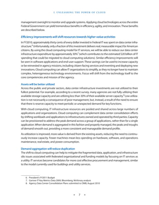 I . U nleashin g the Power of C lou d



management oversight to monitor and upgrade systems. Applying cloud technologies across the entire
Federal Government can yield tremendous benefits in efficiency, agility, and innovation. These benefits
are described below.

Efficiency improvements will shift resources towards higher-value activities
In FY2010, approximately thirty cents of every dollar invested in Federal IT was spent on data center infra-
structure.6 Unfortunately, only a fraction of this investment delivers real, measurable impact for American
citizens. By using the cloud computing model for IT services, we will be able to reduce our data center
infrastructure expenditure by approximately 30%7 (which contributes to the estimated $20 billion of IT
spending that could be migrated to cloud computing solutions). Similar efficiency improvements will
be seen in software applications and end-user support. These savings can be used to increase capacity
or be re­invested in agency missions, including citizen-facing services and inventing and deploying new
innovations. Cloud computing can allow IT organizations to simplify, as they no longer have to maintain
complex, heterogeneous technology environments. Focus will shift from the technology itself to the
core competencies and mission of the agency.

Assets will be better utilized
Across the public and private sectors, data center infrastructure investments are not utilized to their
fullest potential. For example, according to a recent survey, many agencies are not fully utilizing their
available storage capacity and are utilizing less than 30% of their available server capacity.8 Low utiliza-
tion is not necessarily a consequence of poor management, but, instead, a result of the need to ensure
that there is reserve capacity to meet periodic or unexpected demand for key functions.
With cloud computing, IT infrastructure resources are pooled and shared across large numbers of
applications and organizations. Cloud computing can complement data center consolidation efforts
by shifting workloads and applications to infrastructures owned and operated by third parties. Capacity
can be provisioned to address the peak demand across a group of applications, rather than for a single
application. When demand is aggregated in this fashion and properly managed, the peaks and troughs
of demand smooth out, providing a more consistent and manageable demand profile.
As utilization is improved, more value is derived from the existing assets, reducing the need to continu-
ously increase capacity. Fewer machines mean less spending on hardware, software, and operations
maintenance, real estate, and power consumption.

Demand aggregation will reduce duplication
The shift to cloud computing can help to mitigate the fragmented data, application, and infrastructure
silo issues associated with federated organizational and funding models by focusing on IT services as
a utility. IT services become candidates for more cost effective procurement and management, similar
to the model currently used for buildings and utility services.



    6.  President’s FY2011 Budget
    7.  Gartner IT Key Metrics Data 2009, Bloomberg, McKinsey analysis
    8.  Agency Data Center Consolidation Plans submitted to OMB, August 2010



                                                  ★    7    ★
 