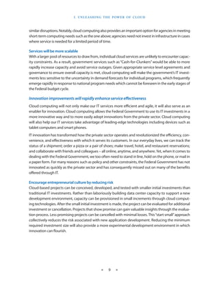 I . U nleashin g the Power of C lou d



similar disruptions. Notably, cloud computing also provides an important option for agencies in meeting
short-term computing needs such as the one above; agencies need not invest in infrastructure in cases
where service is needed for a limited period of time.

Services will be more scalable
With a larger pool of resources to draw from, individual cloud services are unlikely to encounter capac-
ity constraints. As a result, government services such as “Cash-for-Clunkers” would be able to more
rapidly increase capacity and avoid service outages. Given appropriate service level agreements and
governance to ensure overall capacity is met, cloud computing will make the government’s IT invest-
ments less sensitive to the uncertainty in demand forecasts for individual programs, which frequently
emerge rapidly in response to national program needs which cannot be foreseen in the early stages of
the Federal budget cycle.

Innovation improvements will rapidly enhance service effectiveness
Cloud computing will not only make our IT services more efficient and agile, it will also serve as an
enabler for innovation. Cloud computing allows the Federal Government to use its IT investments in a
more innovative way and to more easily adopt innovations from the private sector. Cloud computing
will also help our IT services take advantage of leading-edge technologies including devices such as
tablet computers and smart phones.
IT innovation has transformed how the private sector operates and revolutionized the efficiency, con-
venience, and effectiveness with which it serves its customers. In our everyday lives, we can track the
status of a shipment; order a pizza or a pair of shoes; make travel, hotel, and restaurant reservations;
and collaborate with friends and colleagues – all online, anytime, and anywhere. Yet, when it comes to
dealing with the Federal Government, we too often need to stand in line, hold on the phone, or mail in
a paper form. For many reasons such as policy and other constraints, the Federal Government has not
innovated as quickly as the private sector and has consequently missed out on many of the benefits
offered through IT.

Encourage entrepreneurial culture by reducing risk
Cloud-based projects can be conceived, developed, and tested with smaller initial investments than
traditional IT investments. Rather than laboriously building data center capacity to support a new
development environment, capacity can be provisioned in small increments through cloud comput-
ing technologies. After the small initial investment is made, the project can be evaluated for additional
investment or cancellation. Projects that show promise can gain valuable insights through the evalua-
tion process. Less promising projects can be cancelled with minimal losses. This “start small” approach
collectively reduces the risk associated with new application development. Reducing the minimum
required investment size will also provide a more experimental development environment in which
innovation can flourish.




                                              ★    9    ★
 