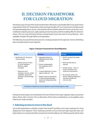 II. DECISION FRAMEWORK
                FOR CLOUD MIGRATION
The broad scope and size of the cloud transformation will require a meaningful shift in how government
organizations think of IT. Organizations that previously thought of IT as an investment in locally owned
and operated applications, servers, and networks will now need to think of IT in terms of services, com-
moditized computing resources, agile capacity provisioning tools, and their enabling effect for American
citizens. This new way of thinking will have a broad impact across the entire IT service lifecycle – from
capability inception through delivery and operations.
The following structured framework presents a strategic perspective for agencies in terms of thinking
about and planning for cloud migration.


                            Figure 3: Decision Framework for Cloud Migration


  Select                                Provision                              Manage

   Identify which IT services to        Aggregate demand at
                                        ?                                       Shift IT mindset from assets to
    move and when                          Department level where                to services
                                                                                 services
                                           possible
    –   Identify sources of value                                               Build new skill sets as
        for cloud migrations:            Ensure interoperability                required
        efficiency, agility,               and integration with IT
        innovation                         portfolio                            Actively monitor SLAs to
                                                                                 ensure compliance and
    –   Determine cloud                  Contract effectively to ensure         continuous improvement
        readiness: security, market        agency needs are met
        availability, government                                                Re - evaluate vendor and
        readiness, and technology        Realize value by repurposing           service models periodically to
        lifecycle                          or decommissioning legacy             maximize benefits and
                                           assets and redeploying freed          minimize risks
                                           resources


                   Framework is flexible and can be adjusted to meet individual agency needsneeds
                   Framework is flexible and can be adjusted to meet individual age
                                                                                age     ncy needs
                                                                                        ncy




A broad set of principles and considerations for each of these three major migration steps is presented
below. Please refer to Section 3 for an illustration of how these considerations can be applied, using
Federal case study examples.


1. Selecting services to move to the cloud
Successful organizations carefully consider their broad IT portfolios and create roadmaps for cloud
deployment and migration. These roadmaps prioritize services that have high expected value and
high readiness to maximize benefits received and minimize delivery risk. Defining exactly which cloud

                                                    ★   11 ★
 