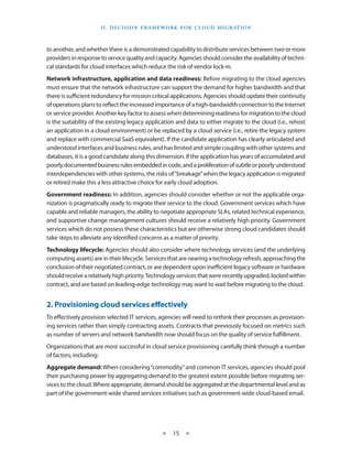 I I . Decision F ramework for C lou d M i g ration



to another, and whether there is a demonstrated capability to distribute services between two or more
providers in response to service quality and capacity. Agencies should consider the availability of techni-
cal standards for cloud interfaces which reduce the risk of vendor lock-in.
Network infrastructure, application and data readiness: Before migrating to the cloud agencies
must ensure that the network infrastructure can support the demand for higher bandwidth and that
there is sufficient redundancy for mission critical applications. Agencies should update their continuity
of operations plans to reflect the increased importance of a high-bandwidth connection to the Internet
or service provider. Another key factor to assess when determining readiness for migration to the cloud
is the suitability of the existing legacy application and data to either migrate to the cloud (i.e., rehost
an application in a cloud environment) or be replaced by a cloud service (i.e., retire the legacy system
and replace with commercial SaaS equivalent). If the candidate application has clearly articulated and
understood interfaces and business rules, and has limited and simple coupling with other systems and
databases, it is a good candidate along this dimension. If the application has years of accumulated and
poorly documented business rules embedded in code, and a proliferation of subtle or poorly understood
interdependencies with other systems, the risks of “breakage” when the legacy application is migrated
or retired make this a less attractive choice for early cloud adoption.
Government readiness: In addition, agencies should consider whether or not the applicable orga-
nization is pragmatically ready to migrate their service to the cloud. Government services which have
capable and reliable managers, the ability to negotiate appropriate SLAs, related technical experience,
and supportive change management cultures should receive a relatively high priority. Government
services which do not possess these characteristics but are otherwise strong cloud candidates should
take steps to alleviate any identified concerns as a matter of priority.
Technology lifecycle: Agencies should also consider where technology services (and the underlying
computing assets) are in their lifecycle. Services that are nearing a technology refresh, approaching the
conclusion of their negotiated contract, or are dependent upon inefficient legacy software or hardware
should receive a relatively high priority. Technology services that were recently upgraded, locked within
contract, and are based on leading-edge technology may want to wait before migrating to the cloud.


2. Provisioning cloud services effectively
To effectively provision selected IT services, agencies will need to re­think their processes as provision-
ing services rather than simply contracting assets. Contracts that previously focused on metrics such
as number of servers and network bandwidth now should focus on the quality of service fulfillment.
Organizations that are most successful in cloud service provisioning carefully think through a number
of factors, including:
Aggregate demand: When considering “commodity” and common IT services, agencies should pool
their purchasing power by aggregating demand to the greatest extent possible before migrating ser-
vices to the cloud. Where appropriate, demand should be aggregated at the departmental level and as
part of the government-wide shared services initiatives such as government-wide cloud-based email.




                                               ★    15 ★
 