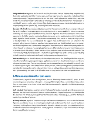 F e d eral C lou d Com p utin g S trate g y



Integrate services: Agencies should ensure that the provided IT services are effectively integrated into
their wider application portfolio. In some cases, technical experts may be required to evaluate architec-
tural compatibility of the provided cloud service and other critical applications. Rather than a one-time
event, this principle should be followed over time to guarantee that systems remain interoperable as
individual IT services evolve within the portfolio. Business process change may similarly be required to
properly integrate the systems (e.g., adjusting call center processes).
Contract effectively: Agencies should also ensure that their contracts with cloud service providers set
the service up for success. Agencies should minimize the risk of vendor lock-in, for instance, to ensure
portability and encourage competition among providers. Agencies should include explicit service level
agreements (SLAs) for security, continuity of operations, and service quality that meet their individual
needs. Agencies should include a contractual clause enabling third parties to assess security controls
of cloud providers. The SLA should specify the support steps that the consumer can take when the
service is failing to meet the terms specified in the agreement, and should include points-of-contact
and escalation procedures. It is important to be precise in the definition of metrics and specify when and
where they will be collected. For example, performance is different when measured from the consumer
or provider due to the network delays. Metrics should measure characteristics under the control of the
vendor. Finally, the SLA should describe a mutual management process for the service levels, including
periodic reporting requirements and meetings for management assessments.
Realize value: Agencies should take steps during migration to ensure that they fully realize the expected
value. From an efficiency standpoint, legacy applications and servers should be shut down and decom-
missioned or repurposed. Data center real estate used to support these systems should be closed down
or used to support higher value-add activities. Where possible, staff supporting these systems should be
trained and re-deployed to higher-value activities. From an agility and innovation standpoint, processes
and capabilities may also need to be refined in order to fully capture the value of the investment.


3. Managing services rather than assets
To be successful, agencies must manage cloud services differently than traditional IT assets. As with
provisioning, cloud computing will require a new way of thinking to reflect a service-based focus rather
than an asset-based focus. Listed below are a few considerations for agencies to effectively manage
their cloud services.
Shift mindset: Organizations need to re-orient the focus of all parties involved – providers, government
agencies, and end users – to think of services rather than assets. Organizations that successfully make
this transition will effectively manage the system towards output metrics (e.g., SLAs) rather than input
metrics (e.g., number of servers).
Actively monitor: Agencies should actively track SLAs and hold vendors accountable for failures.
Agencies should stay ahead of emerging security threats and ensure that their security outlook is
constantly evolving faster than potential attacks. Agencies may also consider incorporating business
user feedback into evaluation processes. Finally, agencies should track usage rates to ensure charges
do not exceed funded amounts.




                                               ★   16 ★
 
