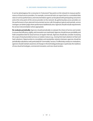 I I . Decision F ramework for C lou d M i g ration



It can be advantageous for a consumer to “instrument” key points on the network to measure perfor-
mance of cloud service providers. For example, commercial tools can report back to a centralized data
store on service performance, and instrumentation agents can be placed with participating consumers
and at the entry point of the service provider on the network. By gathering data across providers on
the performance of pre-planned instrumented service calls throughout typical work periods, service
managers can better judge where performance bottlenecks arise. Agencies should include requirements
for service instrumentation where appropriate.
Re-evaluate periodically: Agencies should periodically re-evaluate the choice of service and vendor
to ensure that efficiency, agility, and innovation are maximized. Agencies should ensure portability and
hold competitive bids for cloud services at regular intervals. Agencies should also consider increasing
the scope of cloud-provided services as markets mature (e.g., moving from IaaS solutions to PaaS and
SaaS solutions). Opportunities to consolidate and standardize solutions between agencies should be
periodically evaluated as well, particularly for “commodity” services. To effectively conduct re-evaluations,
agencies should maintain awareness of changes in the technology landscape, in particular, the readiness
of new cloud technologies, commercial innovation, and new cloud vendors.




                                                ★    17 ★
 