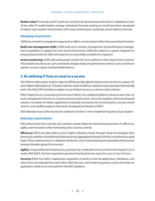 F e d eral C lou d Com p utin g S trate g y



Realize value: Previously used IT assets are on track to be decommissioned and/or re-deployed as part
of the wider IT modernization strategy. Individuals formerly working on email have been reassigned
to higher-value projects and activities, with some continuing to coordinate service delivery of email.

Managing cloud services
USDA has revised its management approach to reflect a service-based rather than asset-based mindset.
Build new management skills: USDA built up its contract management and performance manage-
ment capabilities to support the new cloud environment. USDA also relied on a system integrator to
temporarily provide the skills and expertise to successfully complete the migration.
Active monitoring: USDA will continuously monitor the SLAs outlined in their cloud service contract.
This includes security issues such as domestic storage of data and performance metrics such as minimum
uptime, recovery speed, and bandwidth latency.


3. Re-defining IT from an asset to a service
The Defense Information Systems Agency (DISA) provides global infrastructure services to support US
and coalition fighting forces. To better meet the needs of defense-related computing needs domestically
and in the field, DISA decided to deploy its own Infrastructure-as-a-Service (IaaS) solution.
DISA’s Rapid Access Computing Environment (RACE) has redefined defense infrastructure from an
asset management function to a service provisioning function. Since the inception of the cloud-based
solution, hundreds of military applications including command and control systems, convoy control
systems, and satellite programs have been developed and tested on RACE.
DISA followed many of the key factors outlined in Section 2 when implementing their cloud solution:

Selecting a cloud solution
DISA determined that a private IaaS solution would realize the desired improvements in efficiency,
agility, and innovation while maintaining strict security controls.
Efficiency: RACE has been able to reach higher utilization levels through cloud technologies than
previously available via traditional infrastructure by aggregating demand and thus smoothing out peak
loads. These improvements in utilization divide the costs of provisioning and operating infrastructure
among a broader group of consumers.
Agility: Using traditional infrastructure, provisioning a dedicated server environment required 3 to 6
weeks. With RACE, the time required to provision functional service space for users is now 24 hours.
Security: RACE has built-in application separation controls so that all applications, databases, and
web servers are separate from each other. DISA also has a strict cleansing process, to be used when an
application needs to be removed from the RACE platform.




                                             ★    22 ★
 