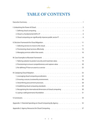TABLE OF CONTENTS
Executive Summary .  .  .  .  .  .  .  .  .  .  .  .  .  .  .  .  .  .  .  .  .  .  .  .  .  .  .  .  .  .  .  . 1


I. Unleashing the Power of Cloud  .  .  .  .  .  .  .  .  .  .  .  .  .  .  .  .  .  .  .  .  .  .  .  .  .  .  . 5
    1. Defining cloud computing  .  .  .  .  .  .  .  .  .  .  .  .  .  .  .  .  .  .  .  .  .  .  .  .  .  .  . 5
    2. Cloud is a fundamental shift in IT  .  .  .  .  .  .  .  .  .  .  .  .  .  .  .  .  .  .  .  .  .  .  .  . 6
    3. Cloud computing can significantly improve public sector IT  .  .  .  .  .  .  .  .  .  .  .  .  .  . 6


II. Decision Framework for Cloud Migration  .  .  .  .  .  .  .  .  .  .  .  .  .  .  .  .  .  .  .  .  .  . 11
    1. Selecting services to move to the cloud  .  .  .  .  .  .  .  .  .  .  .  .  .  .  .  .  .  .  .  .  . 11
    2. Provisioning cloud services effectively  .  .  .  .  .  .  .  .  .  .  .  .  .  .  .  .  .  .  .  .  .  . 15
    3. Managing services rather than assets  .  .  .  .  .  .  .  .  .  .  .  .  .  .  .  .  .  .  .  .  .  . 16


III. Case Examples to Illustrate Framework  .  .  .  .  .  .  .  .  .  .  .  .  .  .  .  .  .  .  .  .  .  .  . 19
    1. Tailoring solution to protect security and maximize value  .  .  .  .  .  .  .  .  .  .  .  .  .  . 19
    2. Provisioning to ensure competitiveness and capture value  .  .  .  .  .  .  .  .  .  .  .  .  .  . 20
    3. Re-defining IT from an asset to a service  .  .  .  .  .  .  .  .  .  .  .  .  .  .  .  .  .  .  .  .  . 22


IV. Catalyzing Cloud Adoption . . . . . . . . . . . . . . . . . . . . . . . . . . . 25
    1. Leveraging cloud computing accelerators  .  .  .  .  .  .  .  .  .  .  .  .  .  .  .  .  .  .  .  . 25
    2. Ensuring a secure, trustworthy environment  .  .  .  .  .  .  .  .  .  .  .  .  .  .  .  .  .  .  . 26
    3. Streamlining procurement processes  .  .  .  .  .  .  .  .  .  .  .  .  .  .  .  .  .  .  .  .  .  . 28
    4. Establishing cloud computing standards  .  .  .  .  .  .  .  .  .  .  .  .  .  .  .  .  .  .  .  .  . 29
    5. Recognizing the international dimensions of cloud computing  .  .  .  .  .  .  .  .  .  .  .  . 30
    6. Laying a solid governance foundation  .  .  .  .  .  .  .  .  .  .  .  .  .  .  .  .  .  .  .  .  .  . 31


V. Conclusion  .  .  .  .  .  .  .  .  .  .  .  .  .  .  .  .  .  .  .  .  .  .  .  .  .  .  .  .  .  .  .  .  .  . 33


Appendix 1: Potential Spending on Cloud Computing By Agency  .  .  .  .  .  .  .  .  .  .  .  .  .  . 35


Appendix 2: Agency Resources for Cloud Computing  .  .  .  .  .  .  .  .  .  .  .  .  .  .  .  .  .  . 37




                                                    ★      i   ★
 