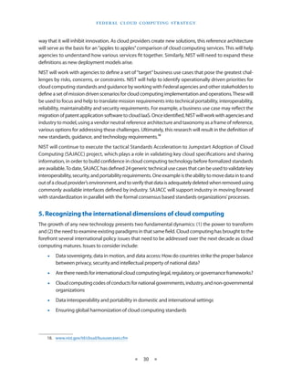 F e d eral C lou d Com p utin g S trate g y



way that it will inhibit innovation. As cloud providers create new solutions, this reference architecture
will serve as the basis for an “apples to apples” comparison of cloud computing services. This will help
agencies to understand how various services fit together. Similarly, NIST will need to expand these
definitions as new deployment models arise.
NIST will work with agencies to define a set of “target” business use cases that pose the greatest chal-
lenges by risks, concerns, or constraints. NIST will help to identify operationally driven priorities for
cloud computing standards and guidance by working with Federal agencies and other stakeholders to
define a set of mission driven scenarios for cloud computing implementation and operations. These will
be used to focus and help to translate mission requirements into technical portability, interoperability,
reliability, maintainability and security requirements. For example, a business use case may reflect the
migration of patent application software to cloud IaaS. Once identified, NIST will work with agencies and
industry to model, using a vendor neutral reference architecture and taxonomy as a frame of reference,
various options for addressing these challenges. Ultimately, this research will result in the definition of
new standards, guidance, and technology requirements.18
NIST will continue to execute the tactical Standards Acceleration to Jumpstart Adoption of Cloud
Computing (SAJACC) project, which plays a role in validating key cloud specifications and sharing
information, in order to build confidence in cloud computing technology before formalized standards
are available. To date, SAJACC has defined 24 generic technical use cases that can be used to validate key
interoperability, security, and portability requirements. One example is the ability to move data in to and
out of a cloud provider’s environment, and to verify that data is adequately deleted when removed using
commonly available interfaces defined by industry. SAJACC will support industry in moving forward
with standardization in parallel with the formal consensus based standards organizations’ processes.


5. Recognizing the international dimensions of cloud computing
The growth of any new technology presents two fundamental dynamics: (1) the power to transform
and (2) the need to examine existing paradigms in that same field. Cloud computing has brought to the
forefront several international policy issues that need to be addressed over the next decade as cloud
computing matures. Issues to consider include:
    •• Data sovereignty, data in motion, and data access: How do countries strike the proper balance
       between privacy, security and intellectual property of national data?
    •• Are there needs for international cloud computing legal, regulatory, or governance frameworks?
    •• Cloud computing codes of conducts for national governments, industry, and non-governmental
       organizations
    •• Data interoperability and portability in domestic and international settings
    •• Ensuring global harmonization of cloud computing standards




    18.  www.nist.gov/itl/cloud/bususecases.cfm



                                                  ★   30 ★
 