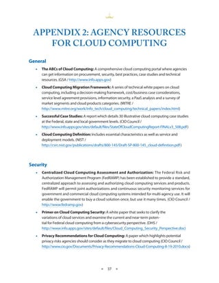 APPENDIX 2: AGENCY RESOURCES
    FOR CLOUD COMPUTING
General
  •• The ABCs of Cloud Computing: A comprehensive cloud computing portal where agencies
     can get information on procurement, security, best practices, case studies and technical
     resources. (GSA / http://www.info.apps.gov)
  •• Cloud Computing Migration Framework: A series of technical white papers on cloud
     computing, including a decision-making framework, cost/business case considerations,
     service level agreement provisions, information security, a PaaS analysis and a survey of
     market segments and cloud products categories. (MITRE /
     http://www.mitre.org/work/info_tech/cloud_computing/technical_papers/index.html)
  •• Successful Case Studies: A report which details 30 illustrative cloud computing case studies
     at the Federal, state and local government levels. (CIO Council /
     http://www.info.apps.gov/sites/default/files/StateOfCloudComputingReport-FINALv3_508.pdf )
  •• Cloud Computing Definition: Includes essential characteristics as well as service and
     deployment models. (NIST /
     http://csrc.nist.gov/publications/drafts/800-145/Draft-SP-800-145_cloud-definition.pdf )




Security
  •• Centralized Cloud Computing Assessment and Authorization: The Federal Risk and
     Authorization Management Program (FedRAMP) has been established to provide a standard,
     centralized approach to assessing and authorizing cloud computing services and products.
     FedRAMP will permit joint authorizations and continuous security monitoring services for
     government and commercial cloud computing systems intended for multi-agency use. It will
     enable the government to buy a cloud solution once, but use it many times. (CIO Council /
     http://www.fedramp.gov)
  •• Primer on Cloud Computing Security: A white paper that seeks to clarify the
     variations of cloud services and examine the current and near-term poten-
     tial for Federal cloud computing from a cybersecurity perspective. (DHS /
     http://www.info.apps.gov/sites/default/files/Cloud_Computing_Security_Perspective.doc)
  •• Privacy Recommendations for Cloud Computing: A paper which highlights potential
     privacy risks agencies should consider as they migrate to cloud computing (CIO Council /
     http://www.cio.gov/Documents/Privacy-Recommendations-Cloud-Computing-8-19-2010.docx)




                                           ★   37 ★
 