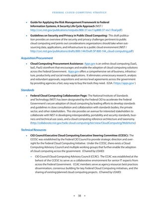 F e d eral C lou d Com p utin g S trate g y



   •• Guide for Applying the Risk Management Framework to Federal
      Information Systems, A Security Life Cycle Approach (NIST /
      http://csrc.nist.gov/publications/nistpubs/800-37-rev1/sp800-37-rev1-final.pdf)
   •• Guidelines on Security and Privacy in Public Cloud Computing: This draft publica-
      tion provides an overview of the security and privacy challenges pertinent to public
      cloud computing and points out considerations organizations should take when out-
      sourcing data, applications, and infrastructure to a public cloud environment (NIST /
      http://csrc.nist.gov/publications/drafts/800-144/Draft-SP-800-144_cloud-computing.pdf)

Acquisition/Procurement
   •• Cloud Computing Procurement Assistance: Apps.gov is an online cloud computing (SaaS,
      IaaS, PaaS) storefront that encourages and enable the adoption of cloud computing solutions
      across the Federal Government. Apps.gov offers a comprehensive set of business, infrastruc-
      ture, productivity and social media applications. It eliminates unnecessary research, analysis
      and redundant approvals, requisitions and service level agreements across the government
      by providing agencies a fast, easy way to buy the tools they need. (GSA / https://apps.gov/ )

Standards
   •• Federal Cloud Computing Collaboration Page: The National Institute of Standards
      and Technology (NIST) has been designated by the Federal CIO to accelerate the Federal
      Government’s secure adoption of cloud computing by leading efforts to develop standards
      and guidelines in close consultation and collaboration with standards bodies, the private
      sector, and other stakeholders. This site provides an avenue for interested stakeholders to
      collaborate with NIST in developing interoperability, portability and security standards, busi-
      ness and technical use cases, and a cloud computing reference architecture and taxonomy.
      (http://collaborate.nist.gov/twiki-cloud-computing/bin/view/CloudComputing/WebHome)

Technical Resources
   •• CIO Council Executive Cloud Computing Executive Steering Committee (CCESC): The
      CCESC was established by the Federal CIO Council to provide strategic direction and over-
      sight for the Federal Cloud Computing Initiative. Under the CCESC, there exists a Cloud
      Computing Advisory Council and multiple working groups that further enable the adoption
      of cloud computing across the government. (Chaired by USAID)
       −− CIO Council Cloud Computing Advisory Council (CCAC): The CCAC was established at the
          behest of the CCESC to serve as a collaborative environment for senior IT experts from
          across the Federal Government. CCAC members serve as agency resources best practices
          dissemination, consensus building for key Federal Cloud Computing initiatives, and the
          sharing of existing/planned cloud computing projects. (Chaired by USAID)




                                            ★    38 ★
 