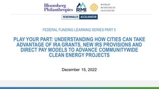 FEDERAL FUNDING LEARNING SERIES PART 5
PLAY YOUR PART: UNDERSTANDING HOW CITIES CAN TAKE
ADVANTAGE OF IRA GRANTS, NEW IRS PROVISIONS AND
DIRECT PAY MODELS TO ADVANCE COMMUNITYWIDE
CLEAN ENERGY PROJECTS
December 15, 2022
 
