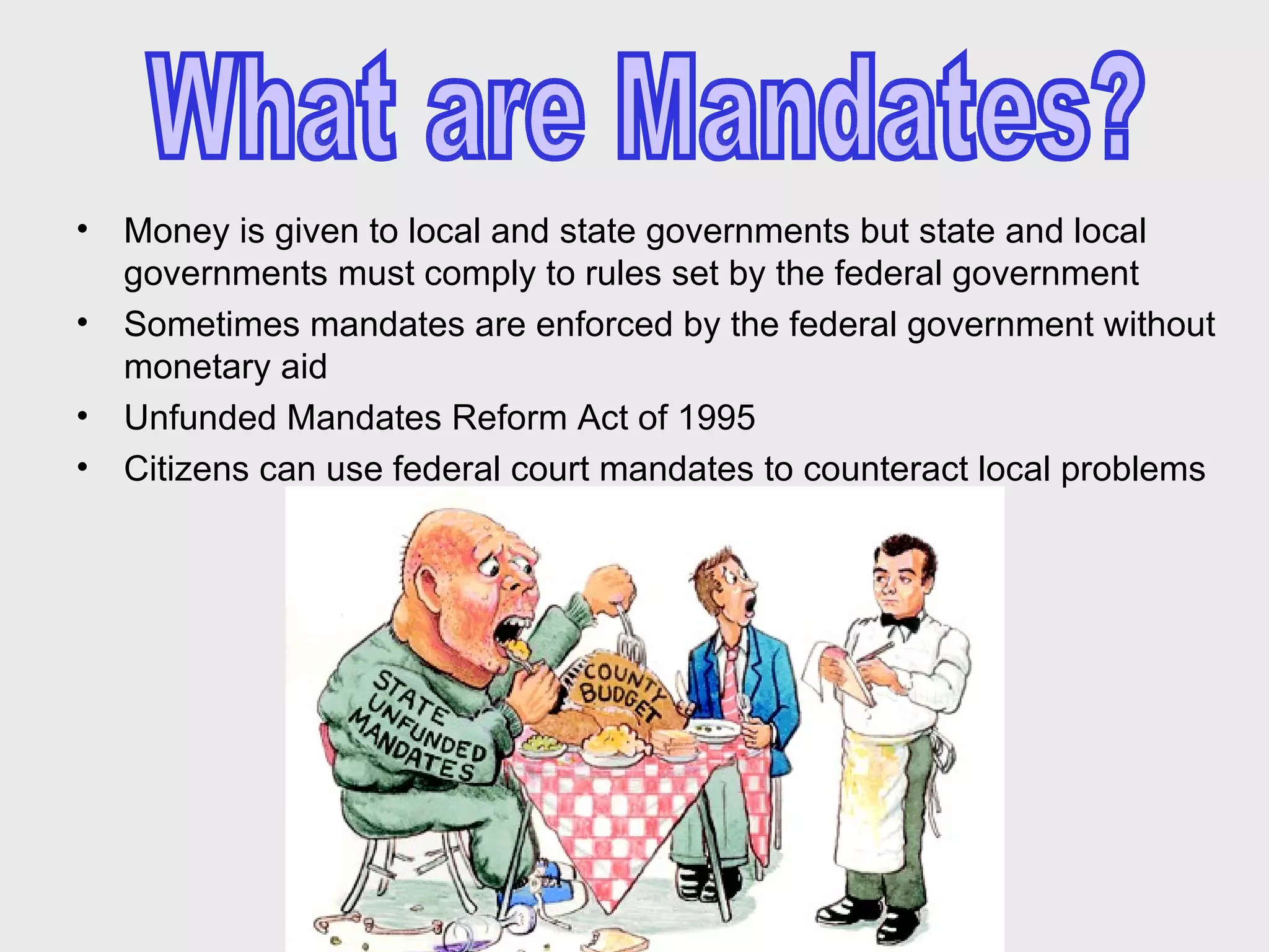 Money is given to local and state governments but state and local governments must comply to rules set by the federal government  Sometimes mandates are enforced by the federal government without monetary aid Unfunded Mandates Reform Act of 1995  Citizens can use federal court mandates to counteract local problems  What are Mandates? 