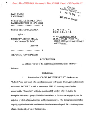 EAG/NS/MCM
F.#2019R00029
UNITED STATES DISTRICT COURT
EASTERN DISTRICT OF NEW YORK
X
UNITED STATES OF AMERICA
- against-
ROBERT SYLVESTER KELLY,
also known as"R.Kelly,"
Defendant.
^ IIn ,
•"JL 10
2013 5^
SUPERSEDING
INDICTMENT
Cr.No. 19-286 IS-U lAMDI
(T.18,U.S.C.,§§ 1962(c),1963,
1963(a), 1963(m),2421(a),2422(a),2
and 3551 et seq.I
THE GRAND JURY CHARGES:
X
INTRODUCTION
At all times relevantto this Superseding Indictment,unless otherwise
indicated:
The Enterprise
1. The defendantROBERT SYLVESTER KELLY,also known as
"R.Kelly,"and individuals who served as managers,bodyguards,drivers,personal assistants
and runners for KELLY,as well as members ofKELLY's entourage,comprised an
enterprise(the"Enterprise")within the meaning of18 U.S.C.§ 1961(4),that is,the
Enterprise constituted a group ofindividuals associated in factthat was engaged in,and the
activities ofwhich affected,interstate and foreign commerce. The Enterprise constituted an
ongoing organization whose membersfunctioned as a continuing unitfor a common purpose
ofachieving the objectives ofthe Enterprise.
Case 1:19-cr-00286-AMD Document 3 Filed 07/10/19 Page 1 of 18 PageID #: 27
 