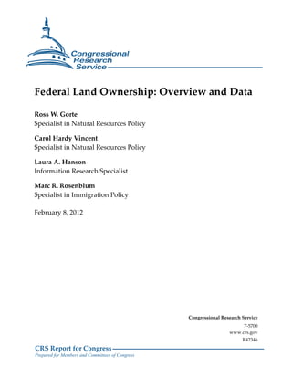 Federal Land Ownership: Overview and Data 
Ross W. Gorte 
Specialist in Natural Resources Policy 
Carol Hardy Vincent 
Specialist in Natural Resources Policy 
Laura A. Hanson 
Information Research Specialist 
Marc R. Rosenblum 
Specialist in Immigration Policy 
February 8, 2012 
CRS Report for Congress 
Prepared for Members and Committees of Congress 
Congressional Research Service 
7-5700 
www.crs.gov 
R42346 
 