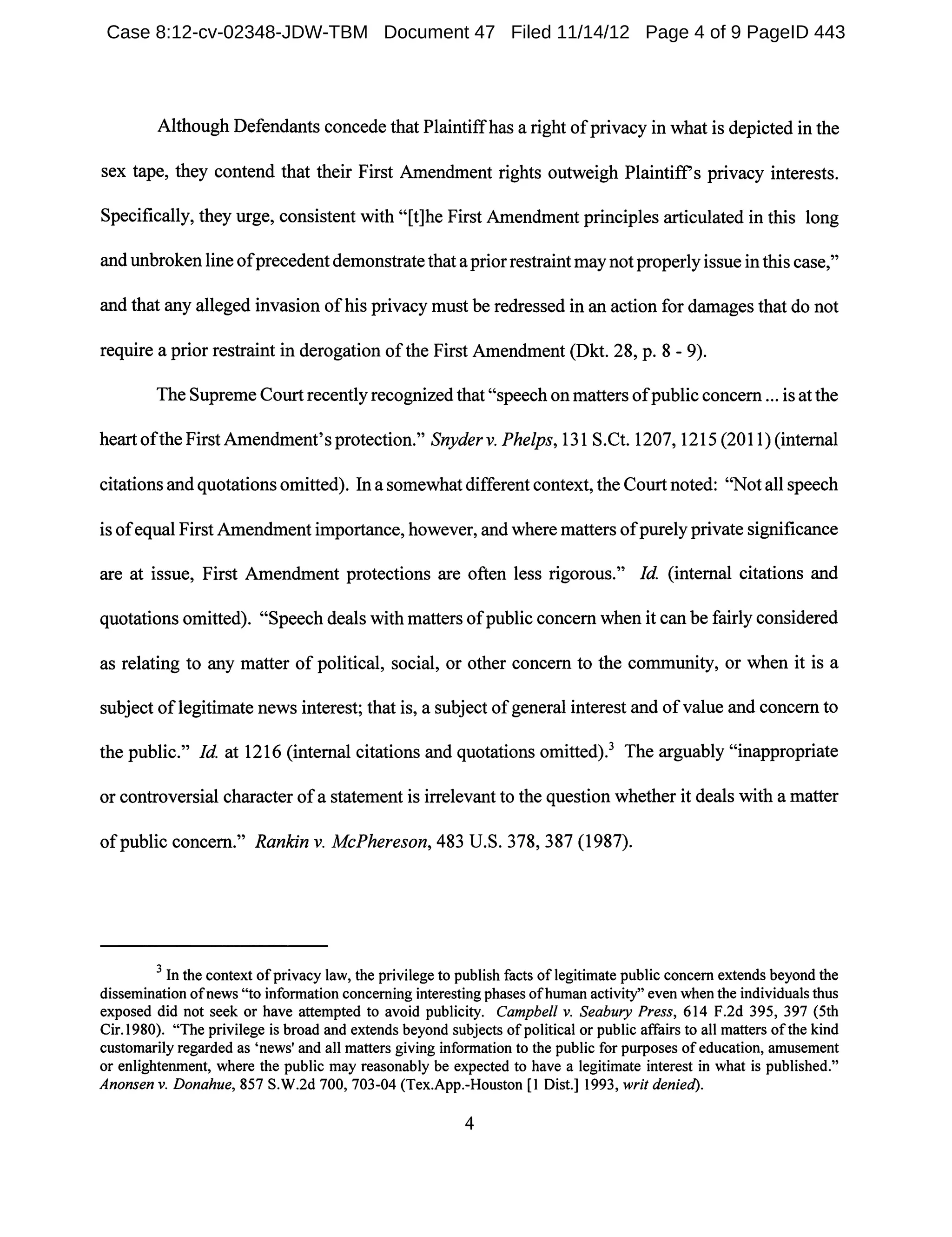 Although Defendants concede that Plaintiffhas a right ofprivacy in what is depicted in the
sex tape, they contend that their First Amendment rights outweigh Plaintiffs privacy interests.
Specifically, they urge, consistent with "[t]he First Amendment principles articulated in this long
and unbroken line ofprecedent demonstrate that a prior restraint may not properly issue in this case,"
and that any alleged invasion ofhis privacy must be redressed in an action for damages that do not
require a prior restraint in derogation ofthe First Amendment (Dkt. 28, p. 8 - 9).
The Supreme Court recently recognized that "speech on matters ofpublic concern ... is at the
heart ofthe First Amendment's protection." Snyderv. Phelps, 131 S.Ct. 1207, 1215 (2011) (internal
citations and quotations omitted). In a somewhat different context, the Court noted: "Not all speech
is ofequal First Amendment importance, however, and where matters ofpurely private significance
are at issue, First Amendment protections are often less rigorous." Id (internal citations and
quotations omitted). "Speech deals with matters ofpublic concern when it can be fairly considered
as relating to any matter of political, social, or other concern to the community, or when it is a
subject oflegitimate news interest; that is, a subject ofgeneral interest and ofvalue and concern to
the public." Id at 1216 (internal citations and quotations omitted).3 The arguably "inappropriate
or controversial character ofa statement is irrelevant to the question whether it deals with a matter
of public concern." Rankin v. McPhereson, 483 U.S. 378, 387 (1987).
3 In the context ofprivacy law, the privilege to publish facts oflegitimate public concern extends beyond the
dissemination ofnews "to information concerning interesting phases ofhuman activity" even when the individuals thus
exposed did not seek or have attempted to avoid publicity. Campbell v. Seabury Press, 614 F.2d 395, 397 (5th
Cir.1980). "The privilege is broad and extends beyond subjects of political or public affairs to all matters ofthe kind
customarily regarded as 'news' and all matters giving information to the public for purposes of education, amusement
or enlightenment, where the public may reasonably be expected to have a legitimate interest in what is published."
Anonsen v. Donahue, 857 S.W.2d 700, 703-04 (Tex.App.-Houston [1 Dist.] 1993, writ denied).
4
Case 8:12-cv-02348-JDW-TBM Document 47 Filed 11/14/12 Page 4 of 9 PageID 443
 