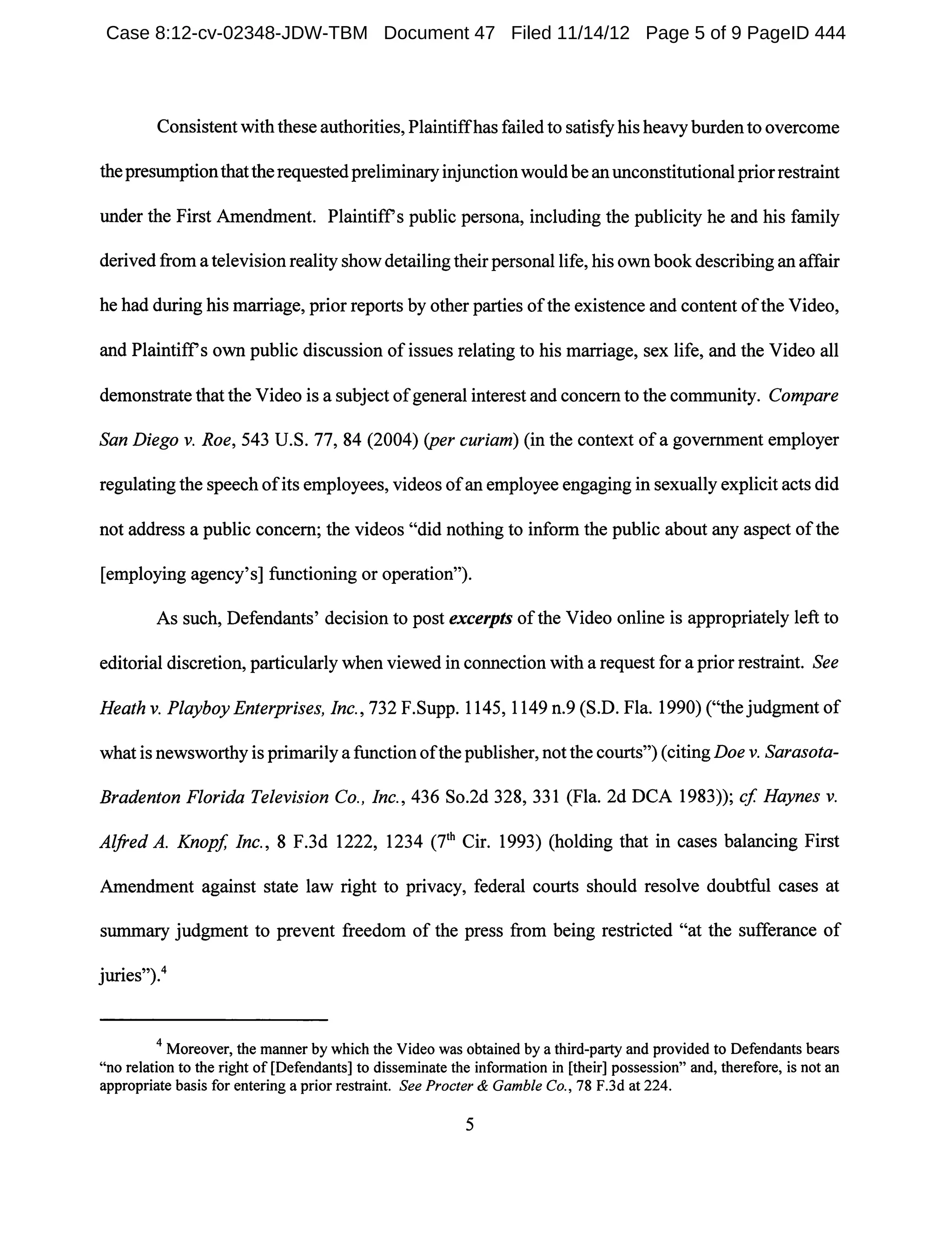 Consistent with these authorities, Plaintiffhas failed to satisfyhis heavy burdento overcome
thepresumptionthattherequestedpreliminaryinjunctionwould be anunconstitutional priorrestraint
under the First Amendment. Plaintiffs public persona, including the publicity he and his family
derived from a television reality show detailing their personal life, his own book describing an affair
he had during his marriage, prior reports by other parties ofthe existence and content ofthe Video,
and Plaintiffs own public discussion ofissues relating to his marriage, sex life, and the Video all
demonstrate that the Video is a subject ofgeneral interest and concern to the community. Compare
San Diego v. Roe, 543 U.S. 77, 84 (2004) (per curiam) (in the context ofa government employer
regulating the speech ofits employees, videos ofan employee engaging in sexually explicit acts did
not address a public concern; the videos "did nothing to inform the public about any aspect ofthe
[employing agency's] functioning or operation").
As such, Defendants' decision to post excerpts ofthe Video online is appropriately left to
editorial discretion, particularly when viewed in connection with a request for a prior restraint. See
Heathv. Playboy Enterprises, Inc., 732F.Supp.1145, 1149 n.9 (S.D. Fla. I990)("the judgment of
what is newsworthy is primarily a function ofthe publisher, not the courts") (citing Doe v. Sarasota-
Bradenton Florida Television Co., Inc., 436 So.2d 328, 331 (Fla. 2d DCA 1983)); cf Haynes v.
Alfred A. Knopf, Inc., 8 F.3d 1222, 1234 (7th Cir. 1993) (holding that in cases balancing First
Amendment against state law right to privacy, federal courts should resolve doubtful cases at
summary judgment to prevent freedom of the press from being restricted "at the sufferance of
juries,,).4
4 Moreover, the manner by which the Video was obtained by a third-party and provided to Defendants bears
"no relation to the right of [Defendants] to disseminate the information in [their] possession" and, therefore, is not an
appropriate basis for entering a prior restraint. See Procter & Gamble Co., 78 F.3d at 224.
5
Case 8:12-cv-02348-JDW-TBM Document 47 Filed 11/14/12 Page 5 of 9 PageID 444
 
