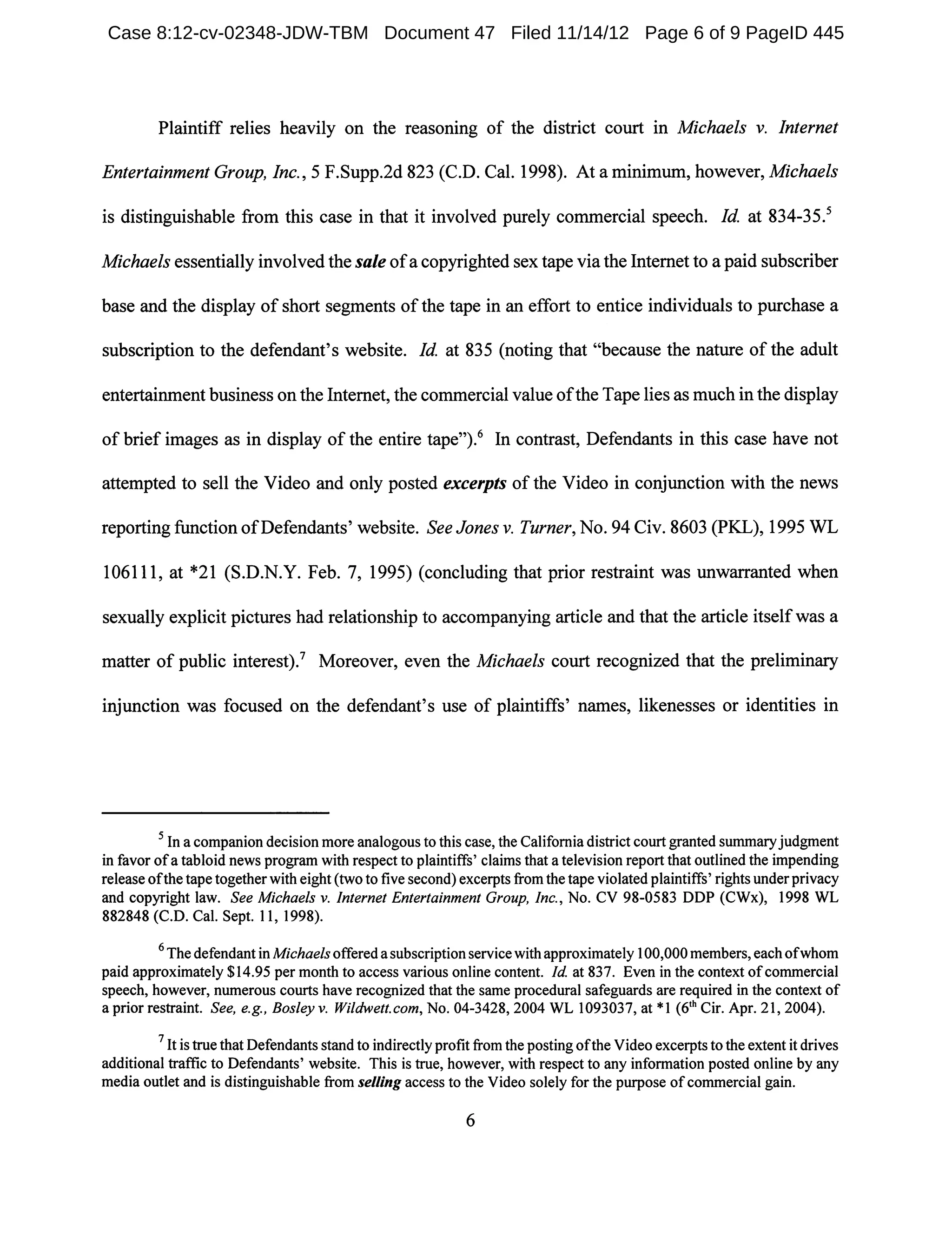Plaintiff relies heavily on the reasoning of the district court in Michaels v. Internet
Entertainment Group, Inc., 5 F.Supp.2d 823 (C.D. Cal. 1998). At a minimum, however, Michaels
is distinguishable from this case in that it involved purely commercial speech. Id. at 834-35.5
Michaels essentially involved the sale ofa copyrighted sex tape via the Internet to a paid subscriber
base and the display of short segments ofthe tape in an effort to entice individuals to purchase a
subscription to the defendant's website. Id. at 835 (noting that "because the nature of the adult
entertainment business on the Internet, the commercial value ofthe Tape lies as much in the display
of brief images as in display of the entire tape,,).6 In contrast, Defendants in this case have not
attempted to sell the Video and only posted excerpts of the Video in conjunction with the news
reporting function ofDefendants, website. See Jones v. Turner, No. 94 Civ. 8603 (PKL), 1995 WL
106111, at *21 (S.D.N.Y. Feb. 7,1995) (concluding that prior restraint was unwarranted when
sexually explicit pictures had relationship to accompanying article and that the article itselfwas a
matter of public interestV Moreover, even the Michaels court recognized that the preliminary
injunction was focused on the defendant's use of plaintiffs' names, likenesses or identities in
5 In a companion decision more analogous to this case, the California district court granted summaryjudgment
in favor ofa tabloid news program with respect to plaintiffs' claims that a television report that outlined the impending
release ofthe tape together with eight (two to five second) excerpts from the tape violated plaintiffs' rights under privacy
and copyright law. See Michaels v. Internet Entertainment Group, Inc., No. CV 98-0583 DDP (CWx), 1998 WL
882848 (C.D. Cal. Sept. 11, 1998).
6 The defendant in Michaels offered a subscription service with approximately 100,000members, eachofwhom
paid approximately $14.95 per month to access various online content. Id at 837. Even in the context ofcommercial
speech, however, numerous courts have recognized that the same procedural safeguards are required in the context of
a prior restraint. See, e.g., Bosley v. Wi/dwelt. com, No. 04-3428, 2004 WL 1093037, at *1 (6th Cir. Apr. 21, 2004).
7 It is true that Defendants stand to indirectly profit from the posting ofthe Video excerpts to the extent it drives
additional traffic to Defendants' website. This is true, however, with respect to any information posted online by any
media outlet and is distinguishable from selling access to the Video solely for the purpose ofcommercial gain.
6
Case 8:12-cv-02348-JDW-TBM Document 47 Filed 11/14/12 Page 6 of 9 PageID 445
 