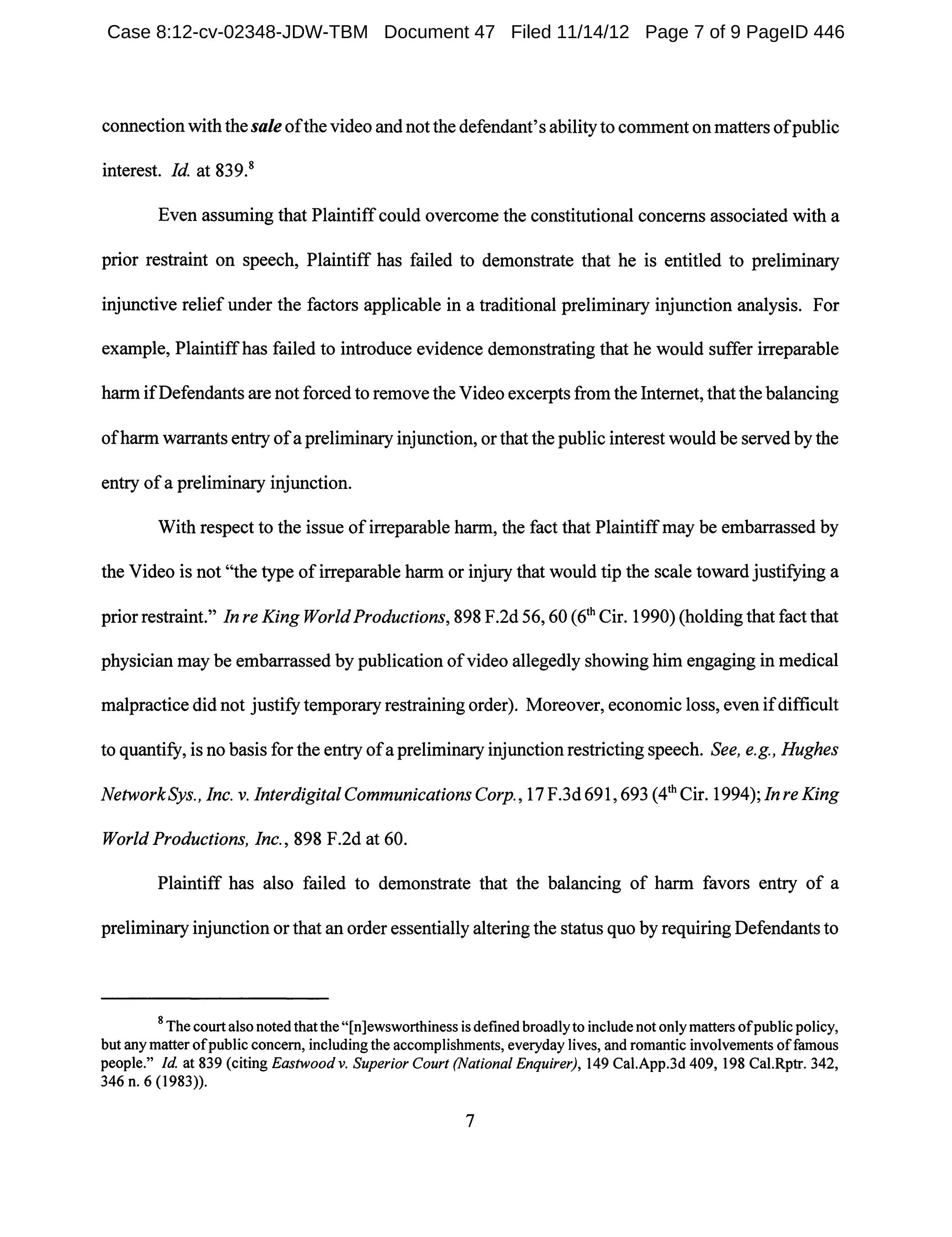 connectionwith the saleofthe video and not the defendant's ability to comment on matters ofpublic
interest. Id. at 839.8
Even assuming that Plaintiffcould overcome the constitutional concerns associated with a
prior restraint on speech, Plaintiff has failed to demonstrate that he is entitled to preliminary
injunctive relief under the factors applicable in a traditional preliminary injunction analysis. For
example, Plaintiffhas failed to introduce evidence demonstrating that he would suffer irreparable
harm ifDefendants are not forced to remove the Video excerpts from the Internet, that the balancing
ofharm warrants entry ofa preliminary injunction, or that the public interest would be served by the
entry ofa preliminary injunction.
With respect to the issue ofirreparable harm, the fact that Plaintiffmay be embarrassed by
the Video is not "the type ofirreparable harm or injury that would tip the scale toward justifying a
prior restraint." In re King World Productions, 898 F.2d 56, 60 (6th Cir. 1990) (holding that fact that
physician may be embarrassed by publication ofvideo allegedly showing him engaging in medical
malpractice did not justify temporary restraining order). Moreover, economic loss, even ifdifficult
to quantify, is no basis for the entry ofa preliminary injunction restricting speech. See, e.g., Hughes
NetworkSys., Inc. v. InterdigitaICommunicationsCorp., 17F.3d691,693 (4th Cir.1994);InreKing
World Productions, Inc., 898 F.2d at 60.
Plaintiff has also failed to demonstrate that the balancing of harm favors entry of a
preliminary injunction or that an order essentially altering the status quo by requiring Defendants to
8 The court also notedthatthe "[n]ewsworthiness is defmed broadlyto include not onlymatters ofpublic policy,
but anymatter ofpublic concern, including the accomplishments, everyday lives, and romantic involvements offamous
people." Id. at 839 (citing Eastwoodv. Superior Court (National Enquirer), 149 Cal.App.3d 409,198 Cal.Rptr. 342,
346 n. 6 (1983)).
7
Case 8:12-cv-02348-JDW-TBM Document 47 Filed 11/14/12 Page 7 of 9 PageID 446
 