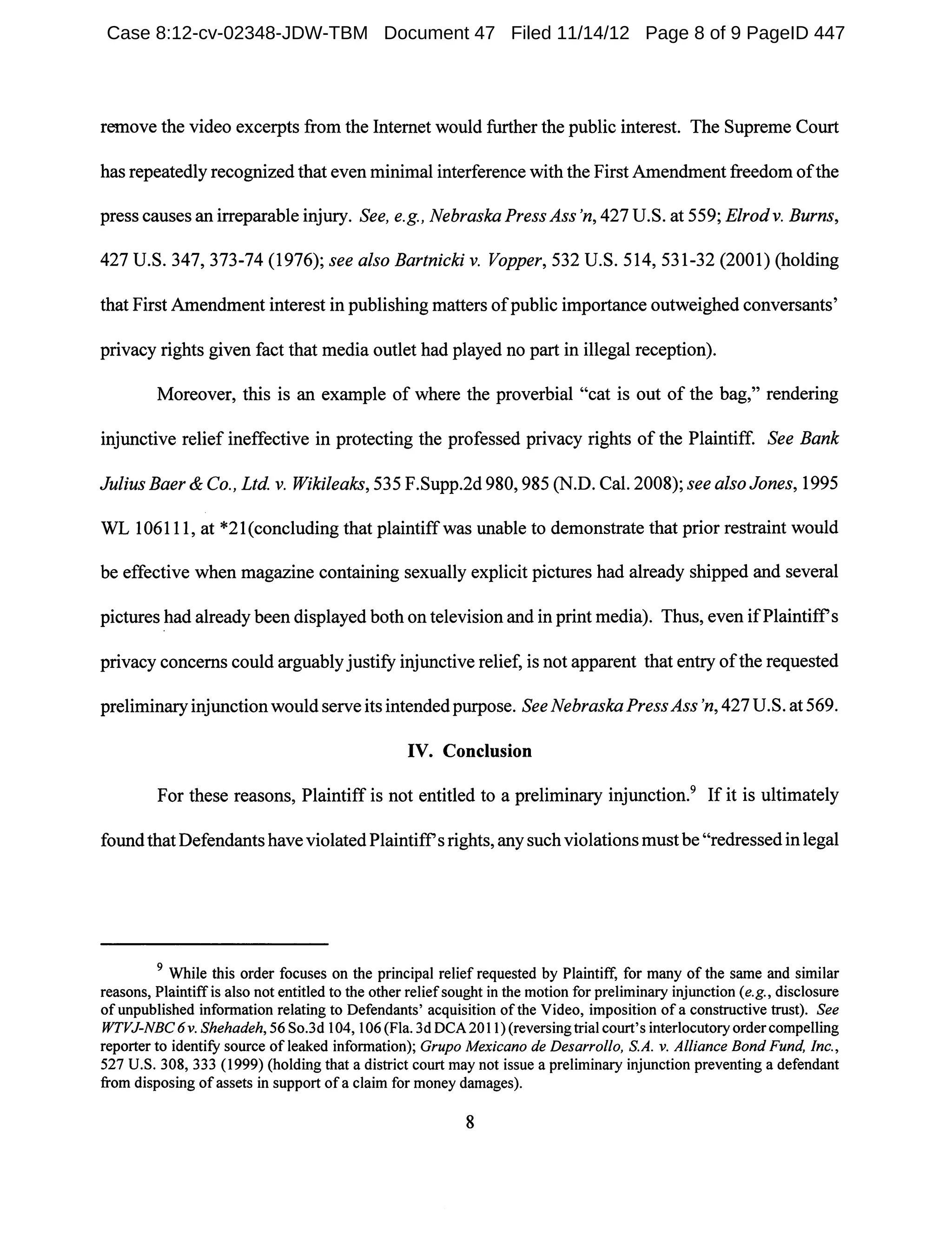remove the video excerpts from the Internet would further the public interest. The Supreme Court
has repeatedly recognized that even minimal interference with the First Amendment freedom ofthe
press causes an irreparable injury. See, e.g., Nebraska Press Ass'n, 427 U.S. at 559; Elrodv. Burns,
427 U.S. 347, 373-74 (1976); see also Bartnicki v. Vopper, 532 U.S. 514, 531-32 (2001) (holding
that First Amendment interest in publishing matters ofpublic importance outweighed conversants'
privacy rights given fact that media outlet had played no part in illegal reception).
Moreover, this is an example of where the proverbial "cat is out of the bag," rendering
injunctive relief ineffective in protecting the professed privacy rights of the Plaintiff. See Bank
Julius Baer & Co., Ltd. v. Wikileaks, 535 F.Supp.2d 980,985 (N.D. Cal. 2008); see also Jones, 1995
WL 106111, at *21(concluding that plaintiffwas unable to demonstrate that prior restraint would
be effective when magazine containing sexually explicit pictures had already shipped and several
pictures had already been displayed both on television and in print media). Thus, even ifPlaintiffs
privacy concerns could arguablyjustify injunctive relief, is not apparent that entry ofthe requested
preliminaryinjunctionwould serve its intendedpurpose. See Nebraska PressAss 'n, 427 U.S. at 569.
IV. Conclusion
For these reasons, Plaintiff is not entitled to a preliminary injunction.9 If it is ultimately
found that Defendants haveviolated Plaintiffs rights, anysuchviolations mustbe "redressedin legal
9 While this order focuses on the principal relief requested by Plaintiff, for many of the same and similar
reasons, Plaintiffis also not entitled to the other reliefsought in the motion for preliminary injunction (e.g., disclosure
ofunpublished information relating to Defendants' acquisition ofthe Video, imposition ofa constructive trust). See
WTVJ-NBC 6 v. Shehadeh, 56 So.3d 104, 106 (Fla. 3d DCA 2011) (reversing trial court's interlocutoryordercompelling
reporter to identify source of leaked information); Grupo Mexicano de Desarrollo, S.A. v. Alliance Bond Fund, Inc.,
527 U.S. 308, 333 (1999) (holding that a district court may not issue a preliminary injunction preventing a defendant
from disposing ofassets in support ofa claim for money damages).
8
Case 8:12-cv-02348-JDW-TBM Document 47 Filed 11/14/12 Page 8 of 9 PageID 447
 