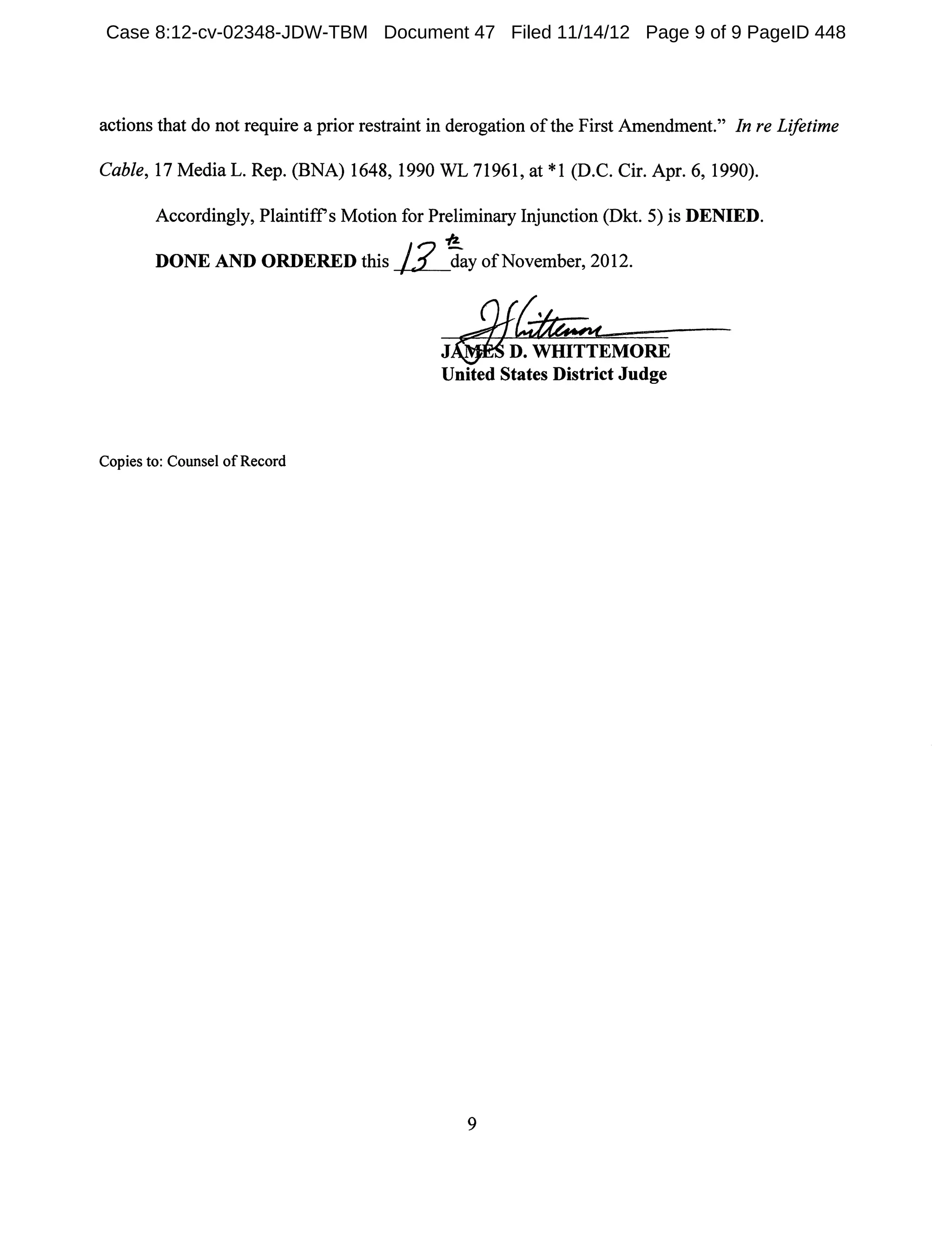 actions that do not require a prior restraint in derogation ofthe First Amendment." In re Lifetime
Cable, 17 Media L. Rep. (BNA) 1648, 1990 WL 71961, at *1 (D.C. Cir. Apr. 6, 1990).
Accordingly, Plaintiffs Motion for Preliminary Injunction (Dkt. 5) is DENIED.
-/2.
DONE AND ORDERED this ~day ofNovember, 2012.
Copies to: Counsel of Record
J D. WHITTEMORE
United States District Judge
9
Case 8:12-cv-02348-JDW-TBM Document 47 Filed 11/14/12 Page 9 of 9 PageID 448
 