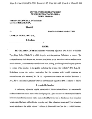 UNITED STATES DISTRICT COURT
MIDDLE DISTRICT OF FLORIDA
TAMPA DIVISION
TERRY GENE BOLLEA, professionally
known as HULK HOGAN,
Plaintiff,
vs. Case No. 8:12-cv-02348-T-27TBM
GAWKER MEDIA, LLC, et at.,
Defendant.
------------------------------------------------------------~/
ORDER
BEFORE THE COURT is a Motion for Preliminary Injunction (Dkt. 5) filed by Plaintiff
Terry Gene Bollea ("Bollea"), in which he seeks an order requiring Defendants to remove "the
excerpts from the Hulk Hogan sex tape that were posted on the www.Gawker.com website on or
about October 4,2012 and to enjoin Defendants from posting, publishing or releasing any portions
or content of the sex tape to the public, including that or any other website." (Dkt. 5, p. 1).
Defendants oppose the motion, contending that the requested relief would constitute an
unconstitutional prior restraint (Dkts. 28, 29). Argument on the motion was heard on November 8,
2012. Upon consideration, Plaintiffs Motion for Preliminary Injunction (Dkt. 5) is due to be denied.
I. Applicable Standard
A preliminary injunction may be granted only ifthe movant establishes: "(1) a substantial
likelihood ofsuccess on the merits ofthe underlying case, (2) the movant will suffer irreparable harm
in the absence ofan injunction, (3) the harm suffered by the movant in the absence ofan injunction
would exceed the harm suffered by the opposing party ifthe injunction issued, and (4) an injunction
would not disserve the public interest." Johnson & Johnson Vision Care, Inc. v. 1-800 Contacts,
Case 8:12-cv-02348-JDW-TBM Document 47 Filed 11/14/12 Page 1 of 9 PageID 440
 