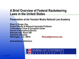 A Brief Overview of Federal Racketeering Laws in the United States Presentation at the Yaroslav Mudry National Law Academy Ethan S. Burger, Esq, Project Director & Research Associate Professor Transnational Crime & Corruption Center School of International Service Nebraska Hall, Room 206 American University Washington, D.C. 20016  [email_address] www.american.edu/traccc 