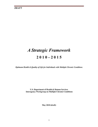 DRAFT




              A Strategic Framework
                         2010–2015

Optimum Health & Quality of Life for Individuals with Multiple Chronic Conditions




                 U.S. Department of Health & Human Services
            Interagency Workgroup on Multiple Chronic Conditions




                                May 2010 (draft)




                                       1
 