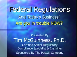 Federal Regulations And Today’s Business! Are you in trouble NOW? Presented By Tim McGuinness, Ph.D. Certified Senior Regulatory Compliance Specialist & Examiner Sponsored By The Pascall Company 