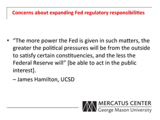 Concerns	
  about	
  expanding	
  Fed	
  regulatory	
  responsibili:es	
  




•  “The	
  more	
  power	
  the	
  Fed	
  is	
  given	
  in	
  such	
  ma0ers,	
  the	
  
       greater	
  the	
  poli6cal	
  pressures	
  will	
  be	
  from	
  the	
  outside	
  
       to	
  sa6sfy	
  certain	
  cons6tuencies,	
  and	
  the	
  less	
  the	
  
       Federal	
  Reserve	
  will”	
  [be	
  able	
  to	
  act	
  in	
  the	
  public	
  
       interest].	
  	
  
   	
  –	
  James	
  Hamilton,	
  UCSD	
  
 