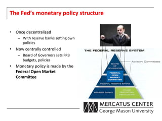 The	
  Fed’s	
  monetary	
  policy	
  structure	
  

•  Once	
  decentralized	
  	
  
      –  With	
  reserve	
  banks	
  seong	
  own	
  
         policies	
  
•  Now	
  centrally	
  controlled	
  	
  
      –  Board	
  of	
  Governors	
  sets	
  FRB	
  
         budgets,	
  policies	
  
•  Monetary	
  policy	
  is	
  made	
  by	
  the	
  
   Federal	
  Open	
  Market	
  
   CommiPee	
  	
  
 