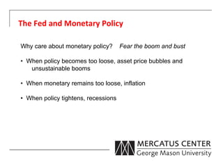 The	
  Fed	
  and	
  Monetary	
  Policy	
  

Why care about monetary policy?         Fear the boom and bust

•  When policy becomes too loose, asset price bubbles and
    unsustainable booms

•  When monetary remains too loose, inflation

•  When policy tightens, recessions
 