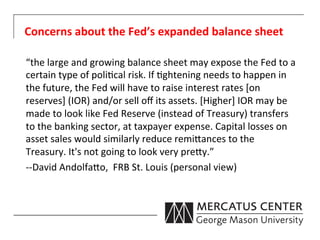 Concerns	
  about	
  the	
  Fed’s	
  expanded	
  balance	
  sheet	
  

	
  “the	
  large	
  and	
  growing	
  balance	
  sheet	
  may	
  expose	
  the	
  Fed	
  to	
  a	
  
    certain	
  type	
  of	
  poli6cal	
  risk.	
  If	
  6ghtening	
  needs	
  to	
  happen	
  in	
  
    the	
  future,	
  the	
  Fed	
  will	
  have	
  to	
  raise	
  interest	
  rates	
  [on	
  
    reserves]	
  (IOR)	
  and/or	
  sell	
  oﬀ	
  its	
  assets.	
  [Higher]	
  IOR	
  may	
  be	
  
    made	
  to	
  look	
  like	
  Fed	
  Reserve	
  (instead	
  of	
  Treasury)	
  transfers	
  
    to	
  the	
  banking	
  sector,	
  at	
  taxpayer	
  expense.	
  Capital	
  losses	
  on	
  
    asset	
  sales	
  would	
  similarly	
  reduce	
  remi0ances	
  to	
  the	
  
    Treasury.	
  It's	
  not	
  going	
  to	
  look	
  very	
  pre0y.”	
  
	
  -­‐-­‐David	
  Andolfa0o,	
  	
  FRB	
  St.	
  Louis	
  (personal	
  view)	
  
 