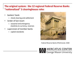 The	
  original	
  system:	
  	
  the	
  12	
  regional	
  Federal	
  Reserve	
  Banks	
  
“na:onalized”	
  3	
  clearinghouse	
  roles	
  

•  bankers’	
  bank	
  
      –  check	
  clearing	
  and	
  se0lement	
  
•  lender	
  of	
  last	
  resort	
  
      –  seasonal	
  and	
  emergency	
  
         elas6city	
  to	
  currency,	
  reserves	
  
•  supervision	
  of	
  member	
  banks	
  
      –  capital	
  standards	
  




                                                        Federal	
  Reserve	
  Bank	
  of	
  Richmond,	
  1928	
  
 