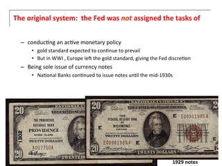 The	
  original	
  system:	
  	
  the	
  Fed	
  was	
  not	
  assigned	
  the	
  tasks	
  of	
  


          –  conduc6ng	
  an	
  ac6ve	
  monetary	
  policy	
  	
  
                •  gold	
  standard	
  expected	
  to	
  con6nue	
  to	
  prevail	
  
                •  But	
  in	
  WWI	
  ,	
  Europe	
  leF	
  the	
  gold	
  standard,	
  giving	
  the	
  Fed	
  discre6on	
  
          –  Being	
  sole	
  issue	
  of	
  currency	
  notes	
  
                •  Na6onal	
  Banks	
  con6nued	
  to	
  issue	
  notes	
  un6l	
  the	
  mid-­‐1930s	
  
	
  




                                                                                                                1929	
  notes	
  
 