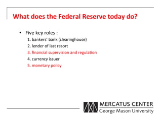 What	
  does	
  the	
  Federal	
  Reserve	
  today	
  do?	
  

   •  Five	
  key	
  roles	
  :	
  
         1.	
  bankers’	
  bank	
  (clearinghouse)	
  
         2.	
  lender	
  of	
  last	
  resort	
  
         3.	
  ﬁnancial	
  supervision	
  and	
  regula6on	
  
         4.	
  currency	
  issuer	
  
         5.	
  monetary	
  policy	
  
             	
  	
  
 