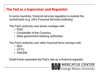 The	
  Fed	
  as	
  a	
  Supervisor	
  and	
  Regulator	
  
  In some countries, financial services regulation is outside the
  central bank (e.g. UK’s Financial Services Authority)

  The Fed’s authority over banks overlaps with
     •  FDIC
     •  Comptroller of the Currency
     •  State government banking authorities

  The Fed’s authority over other financial firms overlaps with
     •  SEC
     •  CFTC
     •  FINCEN

  Dodd-Frank expanded the Fed’s role as a financial regulator
 