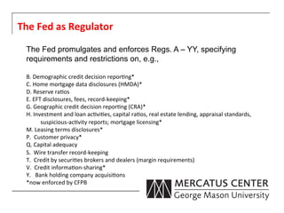 The	
  Fed	
  as	
  Regulator	
  
  The Fed promulgates and enforces Regs. A – YY, specifying
  requirements and restrictions on, e.g.,

  B.	
  Demographic	
  credit	
  decision	
  repor6ng*	
  
  C.	
  Home	
  mortgage	
  data	
  disclosures	
  (HMDA)*	
  
  D.	
  Reserve	
  ra6os	
  
  E.	
  EFT	
  disclosures,	
  fees,	
  record-­‐keeping*	
  
  G.	
  Geographic	
  credit	
  decision	
  repor6ng	
  (CRA)*	
  
  H.	
  Investment	
  and	
  loan	
  ac6vi6es,	
  capital	
  ra6os,	
  real	
  estate	
  lending,	
  appraisal	
  standards,	
  
                 	
  suspicious-­‐ac6vity	
  reports;	
  mortgage	
  licensing*	
  
  M.	
  Leasing	
  terms	
  disclosures*	
  
  P.	
  	
  Customer	
  privacy*	
  
  Q.	
  Capital	
  adequacy	
  
  S.	
  	
  Wire	
  transfer	
  record-­‐keeping	
  
  T.	
  	
  Credit	
  by	
  securi6es	
  brokers	
  and	
  dealers	
  (margin	
  requirements)	
  
  V.	
  	
  Credit	
  informa6on-­‐sharing*	
  
  Y.	
  	
  	
  Bank	
  holding	
  company	
  acquisi6ons	
  
  *now	
  enforced	
  by	
  CFPB	
  
  	
  
  	
  
 