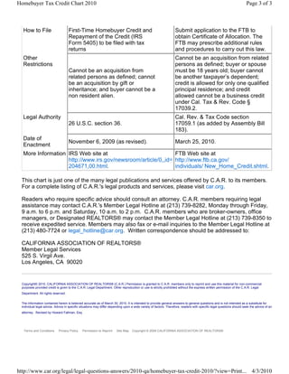 Homebuyer Tax Credit Chart 2010                                                                                                                                        Page 3 of 3



  How to File                       First-Time Homebuyer Credit and                                               Submit application to the FTB to
                                    Repayment of the Credit (IRS                                                  obtain Certificate of Allocation. The
                                    Form 5405) to be filed with tax                                               FTB may prescribe additional rules
                                    returns                                                                       and procedures to carry out this law.
  Other                                                                                                           Cannot be an acquisition from related
  Restrictions                                                                                                    persons as defined; buyer or spouse
                                    Cannot be an acquisition from                                                 must be 18 years old; buyer cannot
                                    related persons as defined; cannot                                            be another taxpayer’s dependent;
                                    be an acquisition by gift or                                                  credit is allowed for only one qualified
                                    inheritance; and buyer cannot be a                                            principal residence; and credit
                                    non resident alien.                                                           allowed cannot be a business credit
                                                                                                                  under Cal. Tax & Rev. Code §
                                                                                                                  17039.2.
  Legal Authority                                                                                                 Cal. Rev. & Tax Code section
                                    26 U.S.C. section 36.                                                         17059.1 (as added by Assembly Bill
                                                                                                                  183).
  Date of
                                    November 6, 2009 (as revised).                                                March 25, 2010.
  Enactment
  More Information IRS Web site at                            FTB Web site at
                   http://www.irs.gov/newsroom/article/0,,id= http://www.ftb.ca.gov/
                   204671,00.html.                            individuals/ New_Home_Credit.shtml.

 This chart is just one of the many legal publications and services offered by C.A.R. to its members.
 For a complete listing of C.A.R.'s legal products and services, please visit car.org.

 Readers who require specific advice should consult an attorney. C.A.R. members requiring legal
 assistance may contact C.A.R.'s Member Legal Hotline at (213) 739-8282, Monday through Friday,
 9 a.m. to 6 p.m. and Saturday, 10 a.m. to 2 p.m. C.A.R. members who are broker-owners, office
 managers, or Designated REALTORS® may contact the Member Legal Hotline at (213) 739-8350 to
 receive expedited service. Members may also fax or e-mail inquiries to the Member Legal Hotline at
 (213) 480-7724 or legal_hotline@car.org. Written correspondence should be addressed to:

 CALIFORNIA ASSOCIATION OF REALTORS®
 Member Legal Services
 525 S. Virgil Ave.
 Los Angeles, CA 90020


 Copyright© 2010, CALIFORNIA ASSOCIATION OF REALTORS® (C.A.R.) Permission is granted to C.A.R. members only to reprint and use this material for non-commercial
 purposes provided credit is given to the C.A.R. Legal Department. Other reproduction or use is strictly prohibited without the express written permission of the C.A.R. Legal
 Department. All rights reserved.


 The information contained herein is believed accurate as of March 30, 2010. It is intended to provide general answers to general questions and is not intended as a substitute for
 individual legal advice. Advice in specific situations may differ depending upon a wide variety of factors. Therefore, readers with specific legal questions should seek the advice of an
 attorney. Revised by Howard Fallman, Esq.




  Terms and Conditions      Privacy Policy   Permission to Reprint     Site Map   Copyright © 2009 CALIFORNIA ASSOCIATION OF REALTORS®




http://www.car.org/legal/legal-questions-answers/2010-qa/homebuyer-tax-credit-2010/?view=Print... 4/3/2010
 