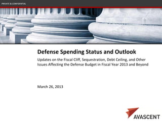 PRIVATE & CONFIDENTIAL




                         Defense Spending Status and Outlook
                         Updates on the Fiscal Cliff, Sequestration, Debt Ceiling, and Other
                         Issues Affecting the Defense Budget in Fiscal Year 2013 and Beyond




                         March 26, 2013
 