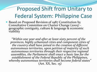 Proposed Shift from Unitary to
      Federal System: Philippine Case
 Based on Proposed Revision of 1987 Constitution by
  Consultative Committee on Charter Change (2005) -
  geographic contiguity, culture & language & economic
  viability

    “Within one year and after at least sixty percent of the
   provinces, highly urbanized cities and component cities of
    the country shall have joined in the creation of different
   autonomous territories, upon petition of majority of such
    autonomous territories through their respective regional
   assemblies, the Parliament shall enact a basic law for the
    establishment of the Federal Republic of the Philippines,
  whereby autonomous territories shall become federal states”
                        (Art. XX, Sec. 15)
 