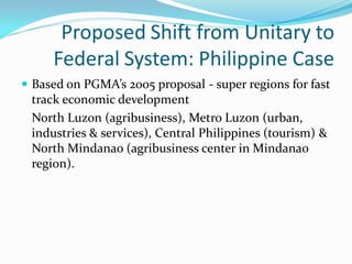 Proposed Shift from Unitary to
     Federal System: Philippine Case
 Based on PGMA’s 2005 proposal - super regions for fast
  track economic development
 North Luzon (agribusiness), Metro Luzon (urban,
 industries & services), Central Philippines (tourism) &
 North Mindanao (agribusiness center in Mindanao
 region).
 