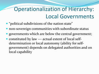 Operationalization of Hierarchy:
                 Local Governments
 “political subdivisions of the nation state”
 non-sovereign communities with subordinate status
 governments which are below the central government;
 constituted by law --- actual extent of local self-
  determination or local autonomy (ability for self-
  government) depends on delegated authorities and on
  local capability
 