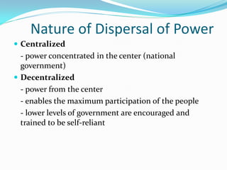 Nature of Dispersal of Power
 Centralized
  - power concentrated in the center (national
  government)
 Decentralized
  - power from the center
  - enables the maximum participation of the people
  - lower levels of government are encouraged and
  trained to be self-reliant
 