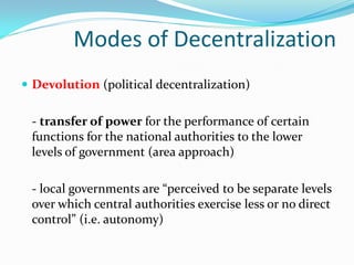 Modes of Decentralization
 Devolution (political decentralization)


 - transfer of power for the performance of certain
 functions for the national authorities to the lower
 levels of government (area approach)

 - local governments are “perceived to be separate levels
 over which central authorities exercise less or no direct
 control” (i.e. autonomy)
 