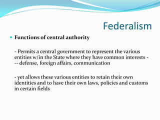Federalism
 Functions of central authority

 - Permits a central government to represent the various
 entities w/in the State where they have common interests -
 -- defense, foreign affairs, communication

 - yet allows these various entities to retain their own
 identities and to have their own laws, policies and customs
 in certain fields
 