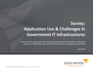Survey:
Application Use & Challenges in
Government IT Infrastructures
A look at which applications they’re using, where apps are stored, how application
problems are identified, how app performance issues are addressed, and more
July 2014
© 2014 SOLARWINDS WORLDWIDE, LLC. ALL RIGHTS RESERVED.
 