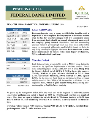 www.rudrashares.com 1
Bank continues to enjoy a strong retail liability franchise with a
high share of retail deposits. Healthy traction in fee-based income
over the last few quarters mingled with low incremental stress
from corporate book should aid overall slippages & augers well
for company, going forward. Nonetheless, bank still maintaining
cautious stance in growing high-ticket size loans in an unfavorable
macro environment & will remain watchful of its Kerala portfolio for
any likely volatility in slippages. Moreover, Bank endeavors to con-
tinue improvement in return ratios from higher productivity,
NIMs and maintained credit cost.
LEAD RATIONALE
BUY | CMP 100.80 | TARGET 130 | POTENTIAL UPSIDE 29%
07 MAY 2019
POSITIONAL CALL
RUDRA SHARES &
STOCK BROKERS LTD
FEDERAL BANK LIMITED
Index Detail
Sensex 38276.63
Nifty 11497.90
Index S&P BSE 100
M.Cap (` in cr) 20012
Equity ( ` in cr) 397.07
52 wk H/L ` 102.4/67.05
Face Value ` 2.00
Div. Yield 1.42%
NSE Code FEDERALBNK
BSE Code 500469
Stock Data
EV/EBITDA 16.78
P/BV 1.5
BV 68.39
Valuation Data Valuation Outlook
Bank delivered twice growth in Net profit at `381.51 crore during the
quarter led by significant improvement in the asset quality. Provi-
sions and contingencies fell by 52.15% to ` 177.76 crore. Sharp drop
in slippages helped shrink GNPA & NNPA during the quarter.
Thereby, GNPAs to gross advances declined to 2.92% from
3.14% sequentially. Similarly, NNPA tumbled to 1.48% against
1.72%. On the recovery front, bank has performed well as coverage
ratio increased to 70%. While, CAR increased to 14.1% from 12% on
sequential basis, which is quite decent stating bank having ade-
quate capital to fund its future projects.
As guided by the management earlier, ROA and credit cost has hit target at 1% and 0.68% for the
year. Further guidance note stated to brush up ROA by 10-12Bps each year for next couple of
years. Also, focus on equal weightage for both its Retail & Wholesale business to 50:50 from
47:53 is not far off. This would help lower RWA for the bank, as already seen in the Q4 num-
bers.
We value Federal bank at P/BV multiple. Taking P/BV at 1.3x for FY20Est., the stated tar-
get is expected to be ` 130 in medium term.
 