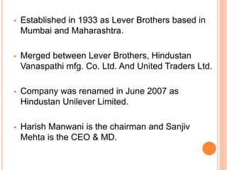  Established in 1933 as Lever Brothers based in
Mumbai and Maharashtra.
 Merged between Lever Brothers, Hindustan
Vanaspathi mfg. Co. Ltd. And United Traders Ltd.
 Company was renamed in June 2007 as
Hindustan Unilever Limited.
 Harish Manwani is the chairman and Sanjiv
Mehta is the CEO & MD.
 