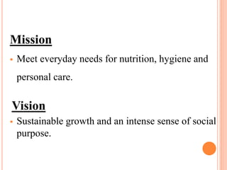 Mission
 Meet everyday needs for nutrition, hygiene and
personal care.
Vision
 Sustainable growth and an intense sense of social
purpose.
 