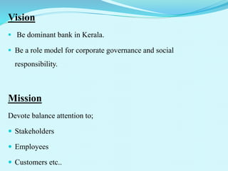 Vision
 Be dominant bank in Kerala.
 Be a role model for corporate governance and social
responsibility.
Mission
Devote balance attention to;
 Stakeholders
 Employees
 Customers etc..
 
